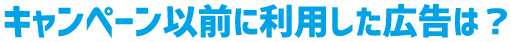 キャンペーン以前に利用した広告は?