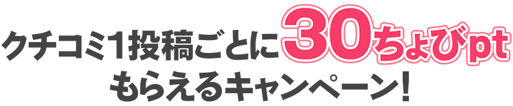 クチコミ1投稿ごとに30ちょびptもらえるキャンペーン!